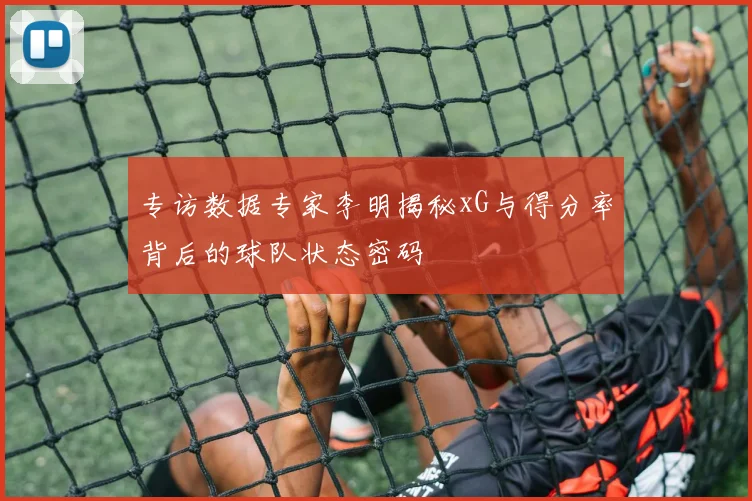 专访数据专家李明揭秘xG与得分率背后的球队状态密码